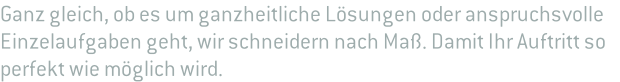 Ganz gleich, ob es um ganzheitliche Lösungen oder anspruchsvolle  Einzelaufgaben geht, wir schneidern nach Maß. Damit Ihr Auftritt so  perfekt wie möglich wird.